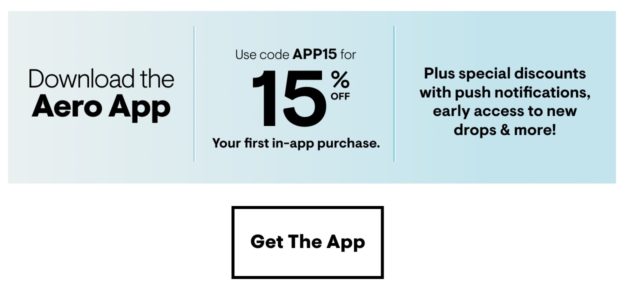 Download the Aero App. Use code APP15 for 15% Off Your first in-app purchase. Pluse special discounts with push notifications, early access to new drops and more! Get the App
