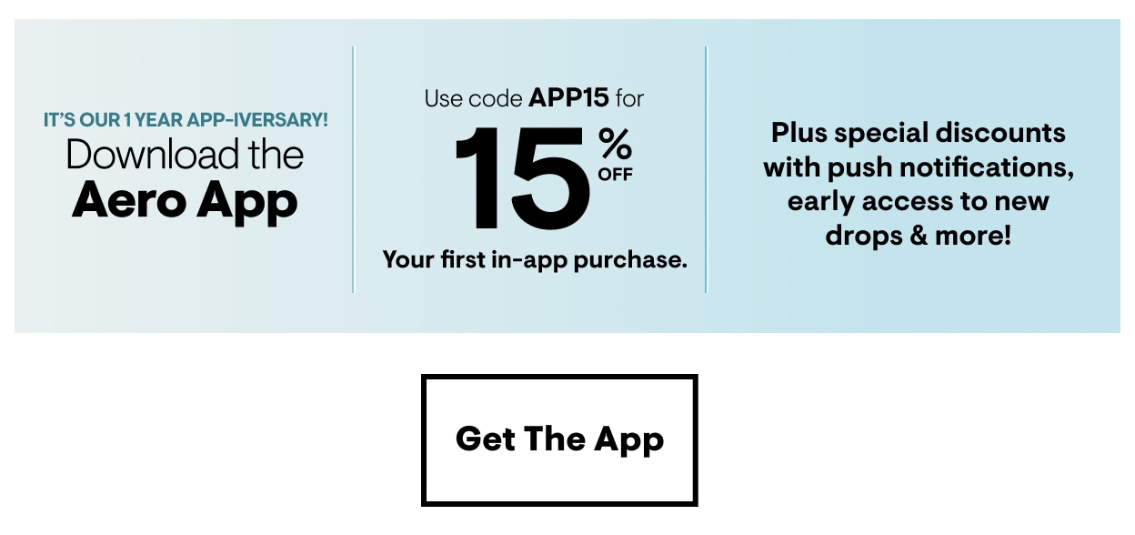 Happy App-iversary! Download the Aero App. Use code APP15 for 15% Off Your first in-app purchase. Plus special discounts with push notifications, early access to new drops and more! Get the App