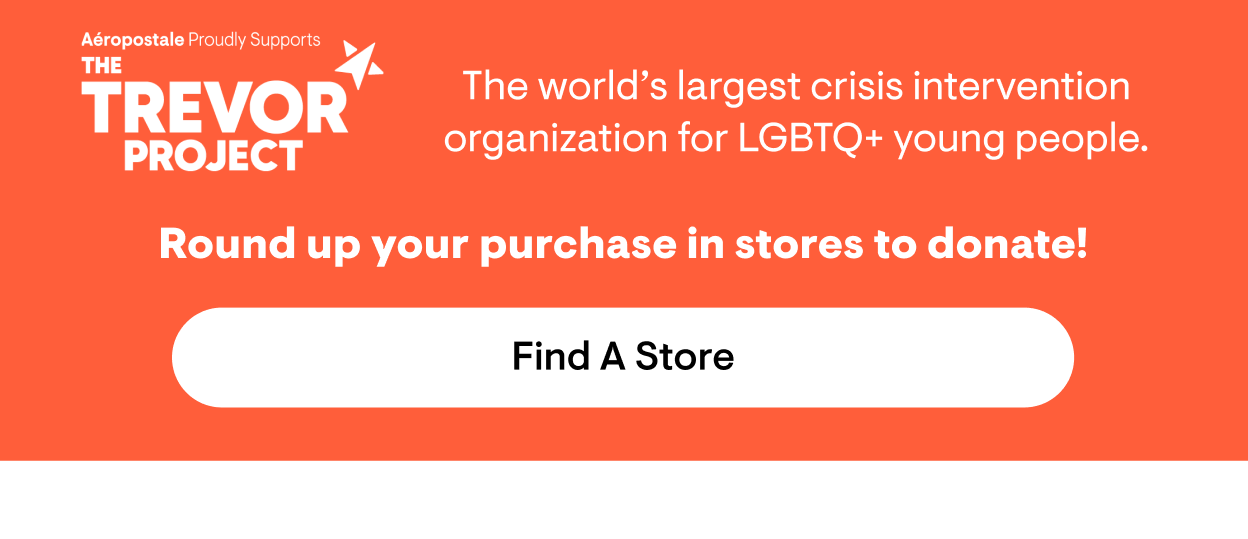 Aeropostale Proudly Supports The Trevor Project. The leading suicide prevention and crisis intervention organization for LGBTQ+ young people. Round up your purchase in stores to donate! Find a Store