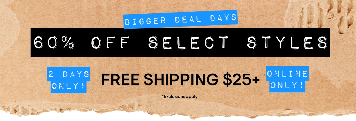 2 Days Only! Bigger Deal Days. 60% Off Select Styles* Online Only! Free Shipping $25+