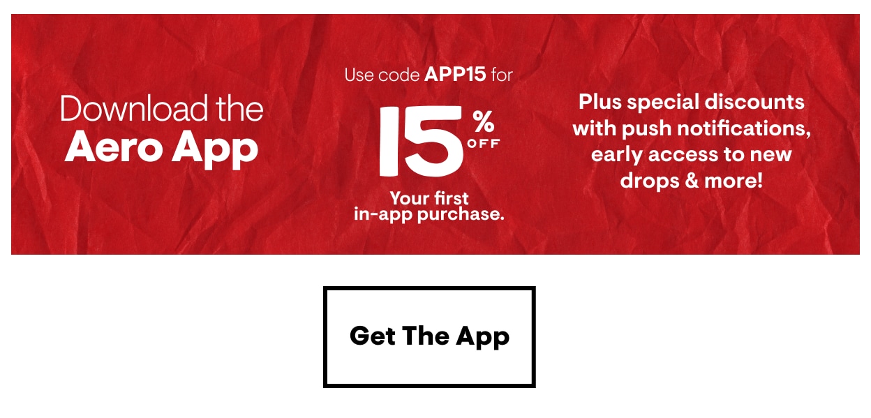 Download the Aero App. Use code APP15 for 15% Off Your first in-app purchase. Plus special discounts with push notifications, early access to new drops and more! Get the App